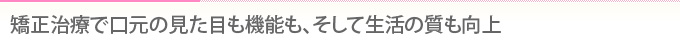 矯正治療で口元の見た目も機能も、そして生活の質も向上
